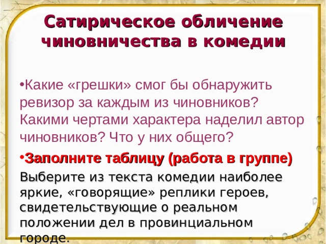 Сатирическое обличение чиновничества в комедии  Какие «грешки» смог бы обнаружить ревизор за каждым из чиновников? Какими чертами характера наделил автор чиновников? Что у них общего? Заполните таблицу (работа в группе) Выберите из текста комедии наиболее яркие, «говорящие» реплики героев, свидетельствующие о реальном положении дел в провинциальном городе. 