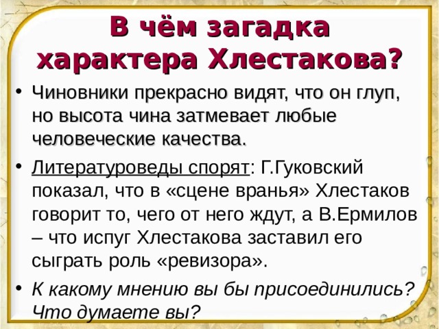 В чём загадка характера Хлестакова? Чиновники прекрасно видят, что он глуп, но высота чина затмевает любые человеческие качества. Литературоведы спорят : Г.Гуковский показал, что в «сцене вранья» Хлестаков говорит то, чего от него ждут, а В.Ермилов – что испуг Хлестакова заставил его сыграть роль «ревизора». К какому мнению вы бы присоединились? Что думаете вы?  