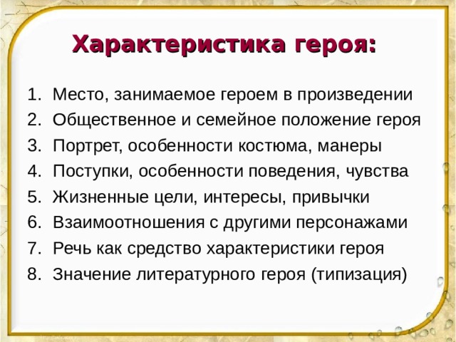 Характеристика героя: Место, занимаемое героем в произведении Общественное и семейное положение героя Портрет, особенности костюма, манеры Поступки, особенности поведения, чувства Жизненные цели, интересы, привычки Взаимоотношения с другими персонажами Речь как средство характеристики героя Значение литературного героя (типизация) 