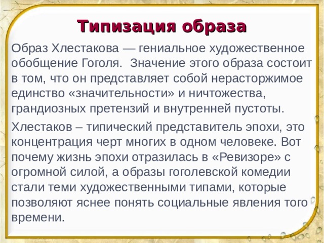 Типизация образа Образ Хлестакова — гениальное художественное обобщение Гоголя. Значение этого образа состоит в том, что он представляет собой нерасторжимое единство «значительности» и ничтожества, грандиозных претензий и внутренней пустоты. Хлестаков – типический представитель эпохи, это концентрация черт многих в одном человеке. Вот почему жизнь эпохи отразилась в «Ревизоре» с огромной силой, а образы гоголевской комедии стали теми художественными типами, которые позволяют яснее понять социальные явления того времени.  