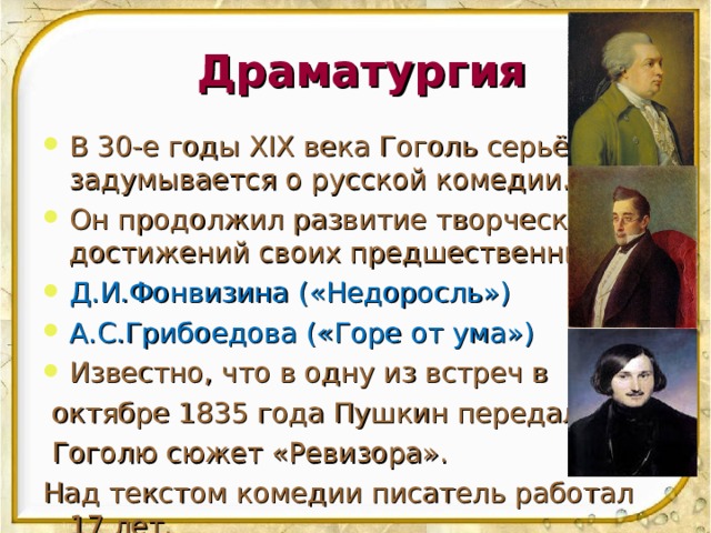 Драматургия В 30-е годы XIX века Гоголь серьёзно задумывается о русской комедии. Он продолжил развитие творческих достижений своих предшественников: Д.И.Фонвизина  ( «Недоросль») А.С.Грибоедова («Горе от ума») Известно, что в одну из встреч в  октябре 1835 года Пушкин передал  Гоголю сюжет «Ревизора». Над текстом комедии писатель работал 17 лет. 