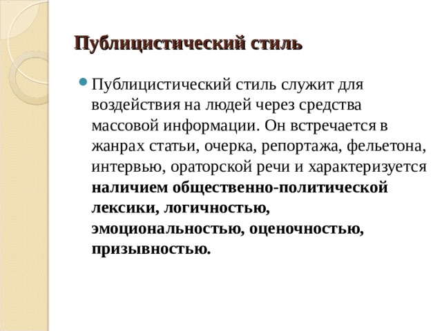 Публицистический стиль Публицистический стиль служит для воздействия на людей через средства массовой информации. Он встречается в жанрах статьи, очерка, репортажа, фельетона, интервью, ораторской речи и характеризуется наличием общественно-политической лексики, логичностью, эмоциональностью, оценочностью, призывностью.  