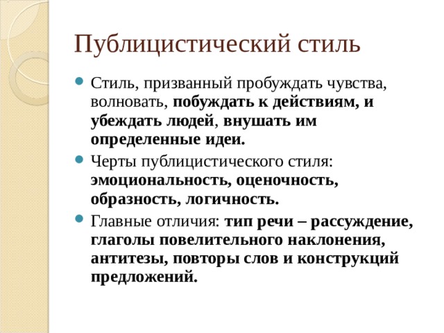 Публицистический стиль Стиль, призванный пробуждать чувства, волновать, побуждать к действиям, и убеждать людей , внушать им определенные идеи. Черты публицистического стиля: эмоциональность, оценочность, образность, логичность. Главные отличия: тип речи – рассуждение, глаголы повелительного наклонения, антитезы, повторы слов и конструкций предложений. 