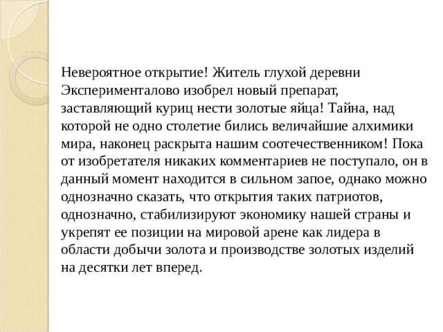 Невероятное открытие! Житель глухой деревни Эксперименталово изобрел новый препарат, заставляющий куриц нести золотые яйца! Тайна, над которой не одно столетие бились величайшие алхимики мира, наконец раскрыта нашим соотечественником! Пока от изобретателя никаких комментариев не поступало, он в данный момент находится в сильном запое, однако можно однозначно сказать, что открытия таких патриотов, однозначно, стабилизируют экономику нашей страны и укрепят ее позиции на мировой арене как лидера в области добычи золота и производстве золотых изделий на десятки лет вперед. 