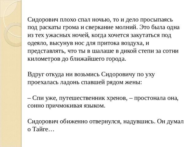 Сидорович плохо спал ночью, то и дело просыпаясь под раскаты грома и сверкание молний. Это была одна из тех ужасных ночей, когда хочется закутаться под одеяло, высунув нос для притока воздуха, и представлять, что ты в шалаше в дикой степи за сотни километров до ближайшего города. Вдруг откуда ни возьмись Сидоровичу по уху проехалась ладонь спавшей рядом жены: – Спи уже, путешественник хренов, – простонала она, сонно причмокивая языком. Сидорович обиженно отвернулся, надувшись. Он думал о Тайге… 