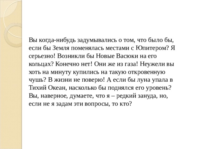 Вы когда-нибудь задумывались о том, что было бы, если бы Земля поменялась местами с Юпитером? Я серьезно! Возникли бы Новые Васюки на его кольцах? Конечно нет! Они же из газа! Неужели вы хоть на минуту купились на такую откровенную чушь? В жизни не поверю! А если бы луна упала в Тихий Океан, насколько бы поднялся его уровень? Вы, наверное, думаете, что я – редкий зануда, но, если не я задам эти вопросы, то кто? 