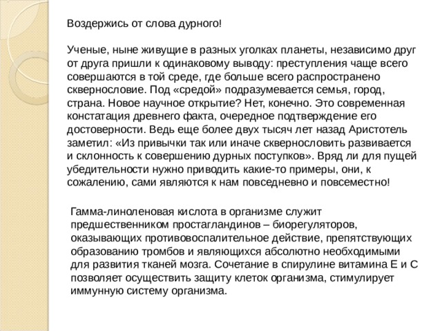 Воздержись от слова дурного! Ученые, ныне живущие в разных уголках планеты, независимо друг от друга пришли к одинаковому выводу: преступления чаще всего совершаются в той среде, где больше всего распространено сквернословие. Под «средой» подразумевается семья, город, страна. Новое научное открытие? Нет, конечно. Это современная констатация древнего факта, очередное подтверждение его достоверности. Ведь еще более двух тысяч лет назад Аристотель заметил: «Из привычки так или иначе сквернословить развивается и склонность к совершению дурных поступков». Вряд ли для пущей убедительности нужно приводить какие-то примеры, они, к сожалению, сами являются к нам повседневно и повсеместно! Гамма-линоленовая кислота в организме служит предшественником простагландинов – биорегуляторов, оказывающих противовоспалительное действие, препятствующих образованию тромбов и являющихся абсолютно необходимыми для развития тканей мозга. Сочетание в спирулине витамина Е и С позволяет осуществить защиту клеток организма, стимулирует иммунную систему организма. 