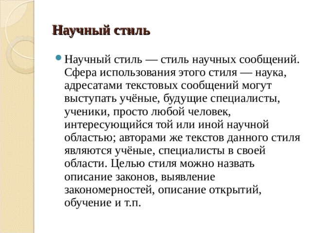 Научный стиль Научный стиль — стиль научных сообщений. Сфера использования этого стиля — наука, адресатами текстовых сообщений могут выступать учёные, будущие специалисты, ученики, просто любой человек, интересующийся той или иной научной областью; авторами же текстов данного стиля являются учёные, специалисты в своей области. Целью стиля можно назвать описание законов, выявление закономерностей, описание открытий, обучение и т.п. 