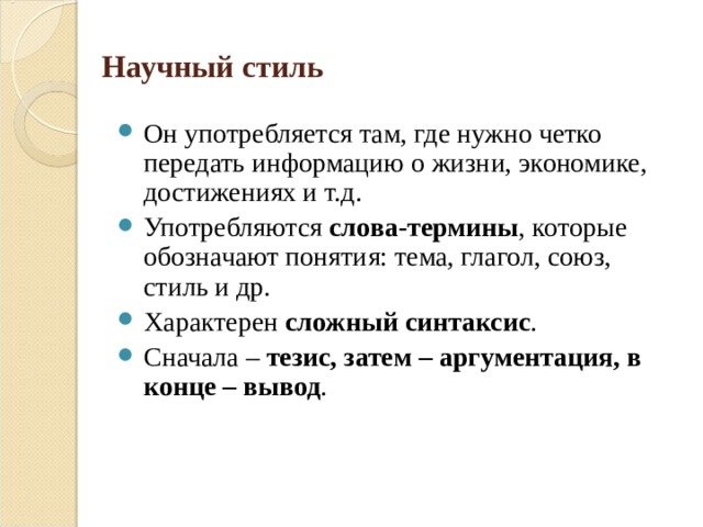 Научный стиль Он употребляется там, где нужно четко передать информацию о жизни, экономике, достижениях и т.д. Употребляются слова-термины , которые обозначают понятия: тема, глагол, союз, стиль и др. Характерен сложный синтаксис . Сначала – тезис, затем – аргументация, в конце – вывод .  