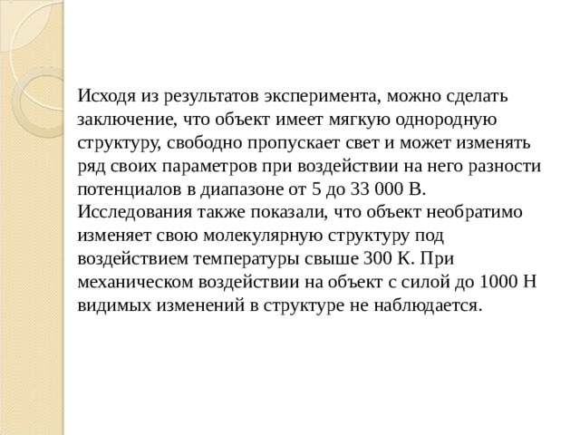 Исходя из результатов эксперимента, можно сделать заключение, что объект имеет мягкую однородную структуру, свободно пропускает свет и может изменять ряд своих параметров при воздействии на него разности потенциалов в диапазоне от 5 до 33 000 В. Исследования также показали, что объект необратимо изменяет свою молекулярную структуру под воздействием температуры свыше 300 К. При механическом воздействии на объект с силой до 1000 Н видимых изменений в структуре не наблюдается. 