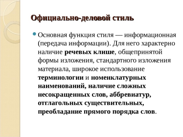 Официально-деловой стиль Основная функция стиля — информационная (передача информации). Для него характерно наличие речевых клише , общепринятой формы изложения, стандартного изложения материала, широкое использование терминологии и номенклатурных наименований, наличие сложных несокращенных слов, аббревиатур, отглагольных существительных, преобладание прямого порядка слов . 