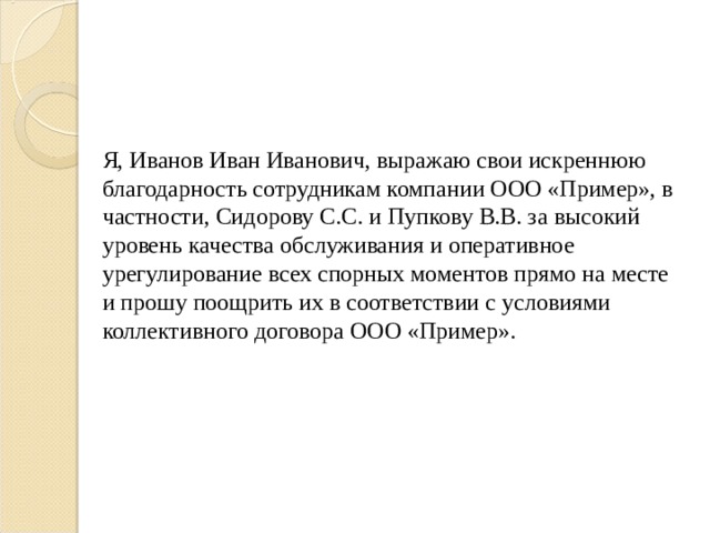 Я, Иванов Иван Иванович, выражаю свои искреннюю благодарность сотрудникам компании ООО «Пример», в частности, Сидорову С.С. и Пупкову В.В. за высокий уровень качества обслуживания и оперативное урегулирование всех спорных моментов прямо на месте и прошу поощрить их в соответствии с условиями коллективного договора ООО «Пример». 