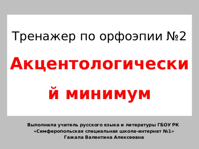 Тренажер по орфоэпии №2  Акцентологический минимум Выполнила учитель русского языка и литературы ГБОУ РК «Симферопольская специальная школа-интернат №1» Гажала Валентина Алексеевна 