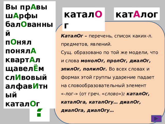 Вы пр А вы ш А рфы бал О ванный п О нял понял А кварт А л щавел Ё м сл И вовый алфав И тный катал О г катал О г кат А лог КаталОг – перечень, список каких-л. предметов, явлений. Сущ. образовано по той же модели, что и слова  монолОг, пролОг, диалОг, эпилОг, полилОг. Во всех словах и формах этой группы ударение падает на словообразовательный элемент «-лог-» (от греч. « слово ») : каталОг, каталОга, каталОгу… диалОг, диалОга, диалОгу… ? 