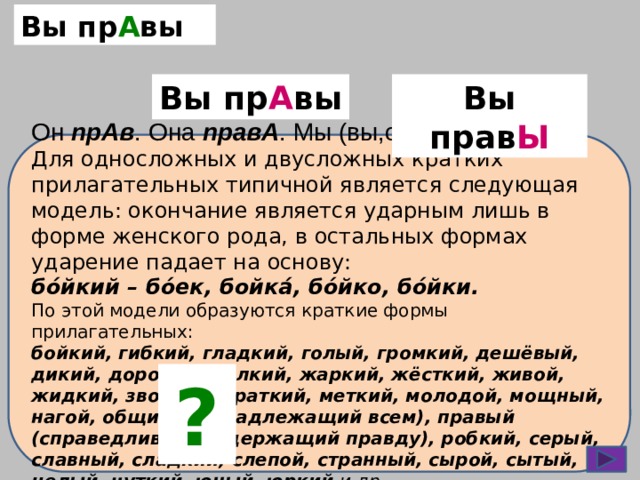 Вы пр А вы Вы прав Ы Вы пр А вы Он прАв . Она правА . Мы (вы,они) прАвы . Для односложных и двусложных кратких прилагательных типичной является следующая модель: окончание является ударным лишь в форме женского рода, в остальных формах ударение падает на основу: бо́йкий – бо́ек, бойка́, бо́йко, бо́йки. По этой модели образуются краткие формы прилагательных: бойкий, гибкий, гладкий, голый, громкий, дешёвый, дикий, дорогой, жалкий, жаркий, жёсткий, живой, жидкий, звонкий, краткий, меткий, молодой, мощный, нагой, общий (принадлежащий всем), правый (справедливый; содержащий правду), робкий, серый, славный, сладкий, слепой, странный, сырой, сытый, целый, чуткий, юный, юркий и др. ? 