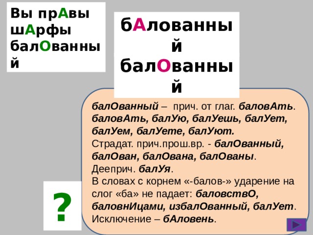 Вы пр А вы ш А рфы бал О ванный б А лованный бал О ванный балОванный – прич. от глаг. баловАть . баловАть, балУю, балУешь, балУет, балУем, балУете, балУют. Страдат. прич.прош.вр. - балОванный, балОван, балОвана, балОваны . Дееприч. балУя . В словах с корнем «-балов-» ударение на слог «ба» не падает: баловствО, баловнИцами, избалОванный, балУет . Исключение – бАловень . ? 