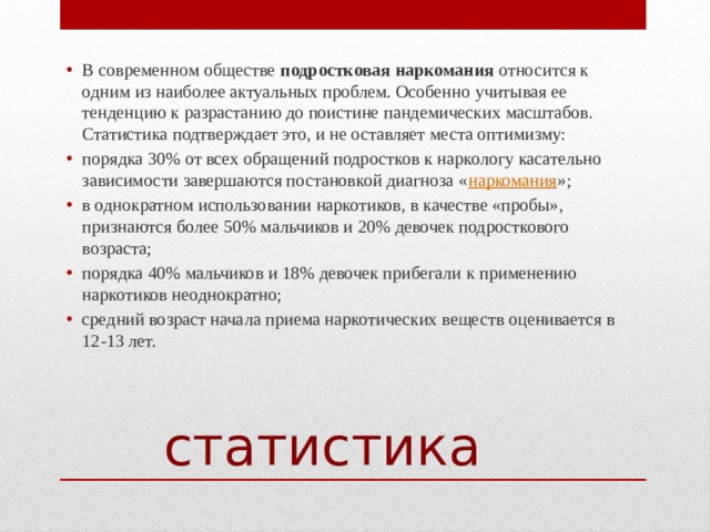 В современном обществе  подростковая наркомания  относится к одним из наиболее актуальных проблем. Особенно учитывая ее тенденцию к разрастанию до поистине пандемических масштабов. Статистика подтверждает это, и не оставляет места оптимизму: порядка 30% от всех обращений подростков к наркологу касательно зависимости завершаются постановкой диагноза « наркомания »; в однократном использовании наркотиков, в качестве «пробы», признаются более 50% мальчиков и 20% девочек подросткового возраста; порядка 40% мальчиков и 18% девочек прибегали к применению наркотиков неоднократно; средний возраст начала приема наркотических веществ оценивается в 12-13 лет. статистика 