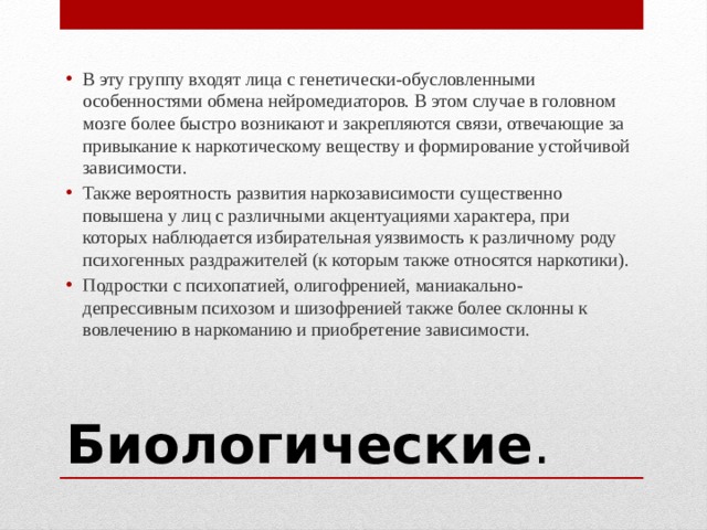 В эту группу входят лица с генетически-обусловленными особенностями обмена нейромедиаторов. В этом случае в головном мозге более быстро возникают и закрепляются связи, отвечающие за привыкание к наркотическому веществу и формирование устойчивой зависимости. Также вероятность развития наркозависимости существенно повышена у лиц с различными акцентуациями характера, при которых наблюдается избирательная уязвимость к различному роду психогенных раздражителей (к которым также относятся наркотики). Подростки с психопатией, олигофренией, маниакально-депрессивным психозом и шизофренией также более склонны к вовлечению в наркоманию и приобретение зависимости. Биологические . 