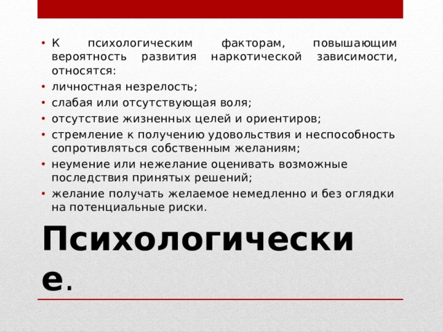 К психологическим факторам, повышающим вероятность развития наркотической зависимости, относятся: личностная незрелость; слабая или отсутствующая воля; отсутствие жизненных целей и ориентиров; стремление к получению удовольствия и неспособность сопротивляться собственным желаниям; неумение или нежелание оценивать возможные последствия принятых решений; желание получать желаемое немедленно и без оглядки на потенциальные риски. Психологические . 