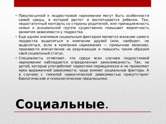 Предпосылкой к подростковой наркомании могут быть особенности самой среды, в которой растет и воспитывается ребенок. Так, недостаточный контроль со стороны родителей, или принадлежность семьи к асоциальной группе существенно повышает вероятность развития зависимости у подростка. Еще одним значимым социальным фактором является желание самого подростка выделиться в компании друзей (или, наоборот, не выделяться, если в компании наркомания — привычное явление), произвести впечатление на окружающих и повысить таким образом свой социальный статус. Специалисты отмечают, что среди всех случаев подростковой наркомании наблюдается определенная закономерность. Так, на детей, которые употребляют наркотики периодически и не проявляют ярко выраженной зависимости, чаще влияют социальные факторы. А в случаях с тяжелой наркотической зависимостью присутствуют биологические и психологические предпосылки. Социальные . 