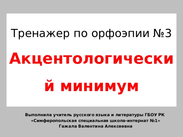 Тренажер по орфоэпии №3  Акцентологический минимум Выполнила учитель русского языка и литературы ГБОУ РК «Симферопольская специальная школа-интернат №1» Гажала Валентина Алексеевна 