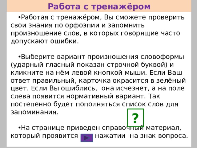 Работа с тренажёром Работая с тренажёром, Вы сможете проверить свои знания по орфоэпии и запомнить произношение слов, в которых говорящие часто допускают ошибки. Выберите вариант произношения словоформы (ударный гласный показан строчной буквой) и кликните на нём левой кнопкой мыши. Если Ваш ответ правильный, карточка окрасится в зелёный цвет. Если Вы ошиблись, она исчезнет, а на поле слева появится нормативный вариант. Так постепенно будет пополняться список слов для запоминания. На странице приведен справочный материал, который проявится при нажатии на знак вопроса. Переход от слайда к слайду осуществляется с помощью управляющей кнопки. ? 