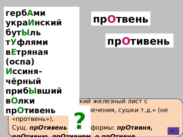 герб А ми укра И нский бут Ы ль т У флями в Е тряная (оспа) И ссиня-чёрный приб Ы вший в О лки пр О тивень пр О твень пр О тивень ПрОтивень – «тонкий железный лист с загнутыми краями для печения, сушки т.д.» (не «протвень»). Сущ. прОтивень имеет формы: прОтивня, прОтивню, прОтивнем, о прОтивне. ? 