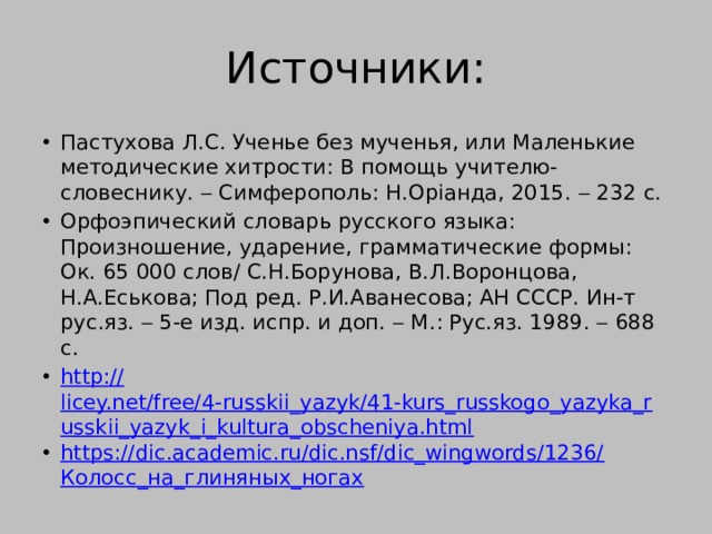 Источники: Пастухова Л.С. Ученье без мученья, или Маленькие методические хитрости: В помощь учителю-словеснику.  Симферополь: Н.Орiанда, 2015.  232 с. Орфоэпический словарь русского языка: Произношение, ударение, грамматические формы: Ок. 65 000 слов/ С.Н.Борунова, В.Л.Воронцова, Н.А.Еськова; Под ред. Р.И.Аванесова; АН СССР. Ин-т рус.яз.  5-е изд. испр. и доп.  М.: Рус.яз. 1989.  688 с. http:// licey.net/free/4-russkii_yazyk/41-kurs_russkogo_yazyka_russkii_yazyk_i_kultura_obscheniya.html https://dic.academic.ru/dic.nsf/dic_wingwords/1236/ Колосс_на_глиняных_ногах 