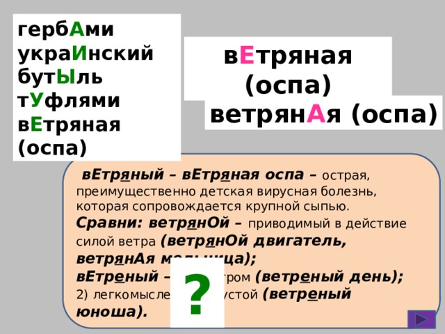 герб А ми укра И нский бут Ы ль т У флями в Е тряная (оспа) в Е тряная (оспа) ветрян А я (оспа)  вЕтр я ный – вЕтр я ная оспа – острая, преимущественно детская вирусная болезнь, которая сопровождается крупной сыпью. Сравни: ветр я нОй – приводимый в действие силой ветра  (ветр я нОй двигатель, ветр я нАя мельница); вЕтр е ный – 1) с ветром (ветр е ный день); 2) легкомысленный, пустой (ветр е ный юноша). ? 