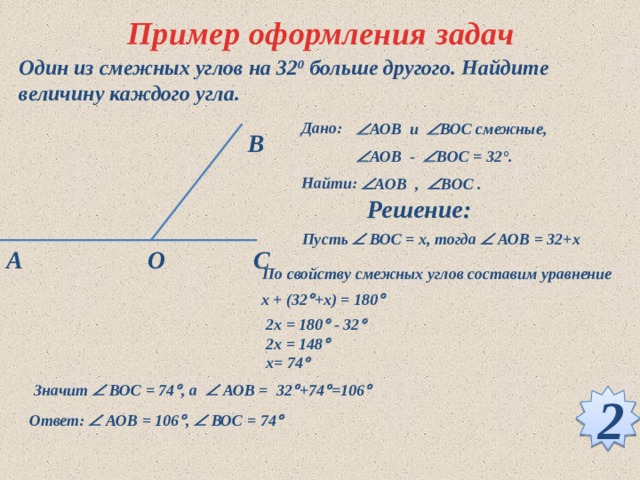 Пример оформления задач Один из смежных углов на 32 0 больше другого. Найдите величину каждого угла. Дано:  АОВ и  ВОС смежные,  АОВ -  ВOС = 32°.  В Найти:  АOВ ,  ВOС .  Решение: Пусть  ВОС = х, тогда  АОВ = 32+х О С А По свойству смежных углов составим уравнение x + (32  +x) = 180  2x = 180  - 32  2x = 148  x= 74  Значит  ВОС = 74  , а  АОВ = 32  +74  =106  2 Ответ:  АОВ = 106  ,  ВОС = 74  