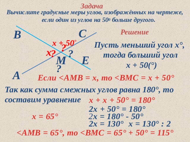 Задача Вычислите градусные меры углов, изображённых на чертеже, если один из углов на 50 0 больше другого. С В Решение  х + 50 ° Пусть меньший угол х°, тогда больший угол  х + 50(°) ? х ? ? Е М ? A Если  °  Так как сумма смежных углов равна 180°, то  составим уравнение  х + х + 50 ° = 180°  2х + 50 ° = 180°  2 х = 180° - 50 °  х = 65°  2х = 130°  х = 130° : 2  ° , то  ° + 50 ° = 115° 