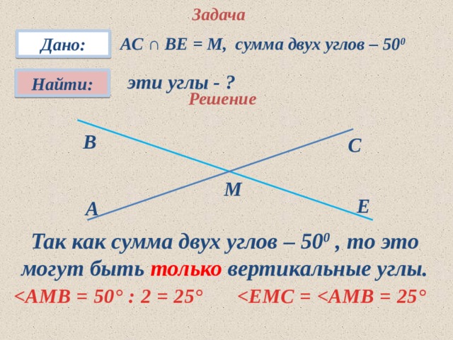 Задача АС ∩ ВЕ = М, сумма двух углов – 50 0 Дано: эти углы - ? Найти: Решение В С М Е A Так как сумма двух углов – 50 0 , то это могут быть только вертикальные углы.  ° : 2 = 25 °  °  