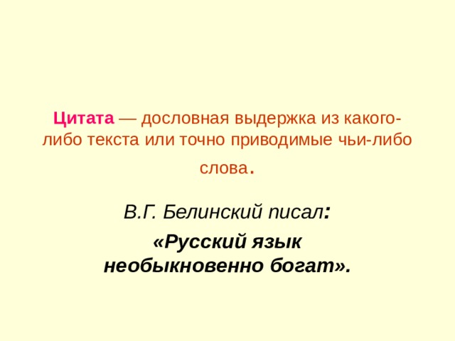 Цитата — дословная выдержка из какого-либо текста или точно приводимые чьи-либо слова . В.Г. Белинский писал : «Русский язык необыкновенно богат». 