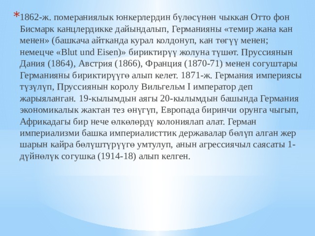 1862-ж. помераниялык юнкерлердин бүлөсүнөн чыккан Отто фон Бисмарк канцлердикке дайындалып, Германияны «темир жана кан менен» (башкача айтканда курал колдонуп, кан төгүү менен; немецче «Blut und Eisen)» бириктирүү жолуна түшөт. Пруссиянын Дания (1864), Австрия (1866), Франция (1870-71) менен согуштары Германияны бириктирүүгө алып келет. 1871-ж. Германия империясы түзүлүп, Пруссиянын королу Вильгельм I император деп жарыяланган. 19-кылымдын аягы 20-кылымдын башында Германия экономикалык жактан тез өнүгүп, Европада биринчи орунга чыгып, Африкадагы бир нече өлкөлөрдү колониялап алат. Герман империализми башка империалисттик державалар бөлүп алган жер шарын кайра бөлүштүрүүгө умтулуп, анын агрессиячыл саясаты 1-дүйнөлүк согушка (1914-18) алып келген.  