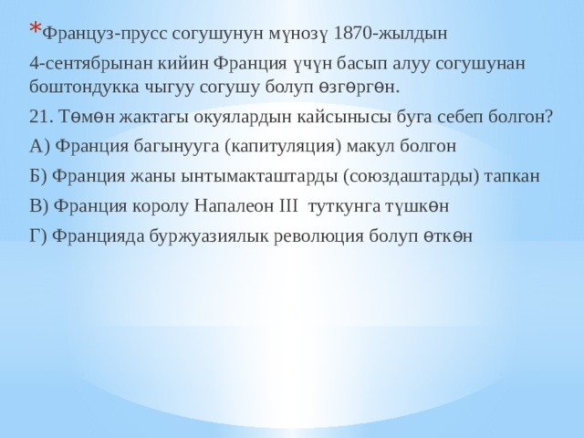 Француз-прусс согушунун мүнозү 1870-жылдын 4-сентябрынан кийин Франция үчүн басып алуу согушунан боштондукка чыгуу согушу болуп ѳзгѳргѳн. 21. Тѳмѳн жактагы окуялардын кайсынысы буга себеп болгон? А) Франция багынууга (капитуляция) макул болгон Б) Франция жаны ынтымакташтарды (союздаштарды) тапкан В) Франция королу Напалеон III туткунга түшкѳн Г) Францияда буржуазиялык революция болуп ѳткѳн 