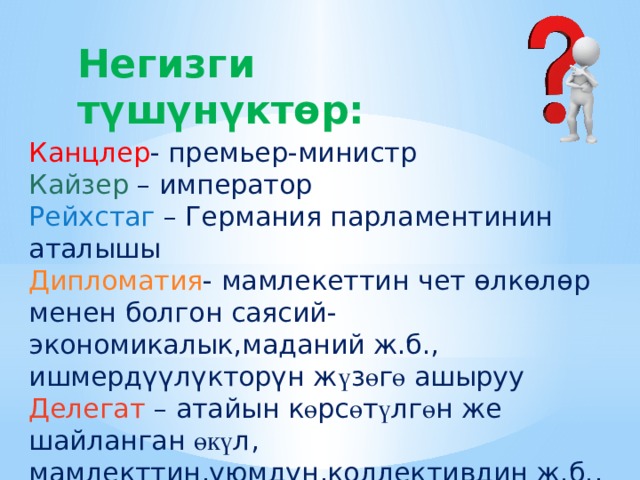 Негизги т үшүнүктөр: Канцлер - премьер-министр Кайзер – император Рейхстаг – Германия парламентинин аталышы Дипломатия - мамлекеттин чет өлкөлөр менен болгон саясий-экономикалык,маданий ж.б., ишмердүүлүкторүн ж ү з ө г ө ашыруу Делегат – атайын к ө рс ө т ү лг ө н же шайланган өкү л, мамлекттин,уюмдун,коллективдин ж.б., ишенимдүү өкүлү 