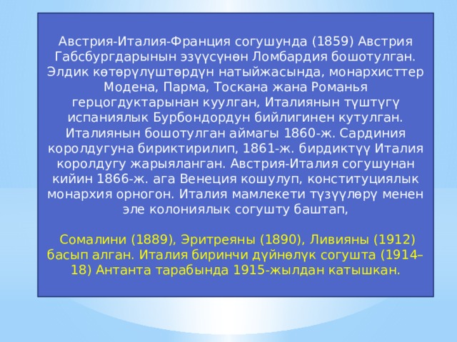 Австрия-Италия-Франция согушунда (1859) Австрия Габсбургдарынын эзүүсүнөн Ломбардия бошотулган. Элдик көтөрүлүштөрдүн натыйжасында, монархисттер Модена, Парма, Тоскана жана Романья герцогдуктарынан куулган, Италиянын түштүгү испаниялык Бурбондордун бийлигинен кутулган. Италиянын бошотулган аймагы 1860-ж. Сардиния королдугуна бириктирилип, 1861-ж. бирдиктүү Италия королдугу жарыяланган. Австрия-Италия согушунан кийин 1866-ж. ага Венеция кошулуп, конституциялык монархия орногон. Италия мамлекети түзүүлөрү менен эле колониялык согушту баштап,  Сомалини (1889), Эритреяны (1890), Ливияны (1912) басып алган. Италия биринчи дүйнөлүк согушта (1914–18) Антанта тарабында 1915-жылдан катышкан. 