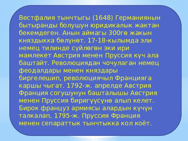Вестфалия тынчтыгы (1648) Германиянын бытыранды болушун юридикалык жактан бекемдеген. Анын аймагы 300гө жакын княздыкка бөлүнөт. 17-18-кылымда эли немец тилинде сүйлөгөн эки ири мамлекет Австрия менен Пруссия күч ала баштайт. Революциядан чочулаган немец феодалдары менен княздары биргелешип, революциячыл Францияга каршы чыгат. 1792-ж. апрелде Австрия Франция согушунун башталышы Австрия менен Пруссия биригүүсүнө алып келет. Бирок француз армиясы алардын күчүн талкалап, 1795-ж. Пруссия Франция менен сепараттык тынчтыкка кол коёт. 