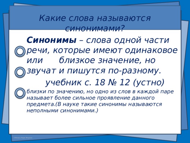  Какие слова называются синонимами? Синонимы – слова одной части речи, которые имеют одинаковое или близкое значение, но звучат и пишутся по-разному.  учебник с. 18 № 12 (устно) близки по значению, но одно из слов в каждой паре называет более сильное проявление данного предмета.(В науке такие синонимы называются неполными синонимами.)   