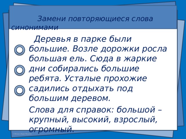   Замени повторяющиеся слова синонимами     Деревья в парке были большие. Возле дорожки росла большая ель. Сюда в жаркие дни собирались большие ребята. Усталые прохожие садились отдыхать под большим деревом. Слова для справок: большой – крупный, высокий, взрослый, огромный.  