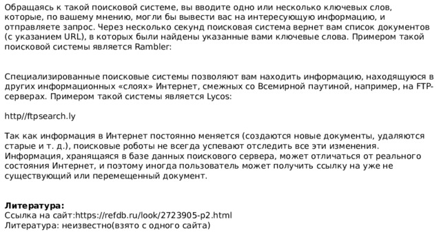 Обращаясь к такой поисковой системе, вы вводите одно или несколько ключевых слов, которые, по вашему мнению, могли бы вывести вас на интересующую информацию, и отправляете запрос. Через несколько секунд поисковая система вернет вам список документов (с указанием URL), в которых были найдены указанные вами ключевые слова. Примером такой поисковой системы является Rambler: Специализированные поисковые системы позволяют вам находить информацию, находящуюся в других информационных «слоях» Интернет, смежных со Всемирной паутиной, например, на FTP-серверах. Примером такой системы является Lycos: http//ftpsearch.ly Так как информация в Интернет постоянно меняется (создаются новые документы, удаляются старые и т. д.), поисковые роботы не всегда успевают отследить все эти изменения. Информация, хранящаяся в базе данных поискового сервера, может отличаться от реального состояния Интернет, и поэтому иногда пользователь может получить ссылку на уже не существующий или перемещенный документ. Литература: Ссылка на сайт:https://refdb.ru/look/2723905-p2.html Литература: неизвестно(взято с одного сайта) 