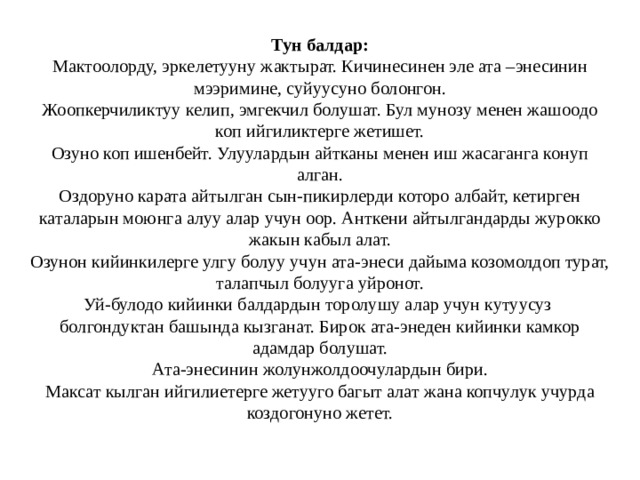 Тун балдар:  Мактоолорду, эркелетууну жактырат. Кичинесинен эле ата –энесинин мээримине, суйуусуно болонгон.  Жоопкерчиликтуу келип, эмгекчил болушат. Бул мунозу менен жашоодо коп ийгиликтерге жетишет.  Озуно коп ишенбейт. Улуулардын айтканы менен иш жасаганга конуп алган.  Оздоруно карата айтылган сын-пикирлерди которо албайт, кетирген каталарын моюнга алуу алар учун оор. Анткени айтылгандарды журокко жакын кабыл алат.  Озунон кийинкилерге улгу болуу учун ата-энеси дайыма козомолдоп турат, талапчыл болууга уйронот.  Уй-булодо кийинки балдардын торолушу алар учун кутуусуз болгондуктан башында кызганат. Бирок ата-энеден кийинки камкор адамдар болушат.  Ата-энесинин жолунжолдоочулардын бири.  Максат кылган ийгилиетерге жетууго багыт алат жана копчулук учурда коздогонуно жетет.   