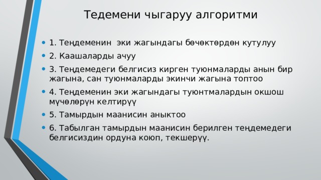 Тедемени чыгаруу алгоритми 1. Теңдеменин эки жагындагы бөчөктөрдөн кутулуу 2. Каашаларды ачуу 3. Теңдемедеги белгисиз кирген туюнмаларды анын бир жагына, сан туюнмаларды экинчи жагына топтоо 4. Теңдеменин эки жагындагы туюнтмалардын окшош мүчөлөрүн келтирүү 5. Тамырдын маанисин аныктоо 6. Табылган тамырдын маанисин берилген теңдемедеги белгисиздин ордуна коюп, текшерүү. 