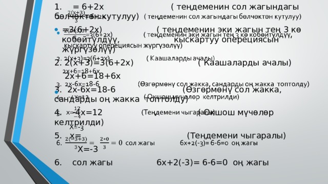 1. = 6+2х ( теңдеменин сол жагындагы бөлчөктөн кутулуу)   =3(6+2х) ( теңдеменин эки жагын тең 3 кө кобөйтүлдүү, кыскартуу оперециясын жүргүзөлүү) 2. 2(х+3)=3(6+2х) ( Каашаларды ачалы)  2х+6=18+6х 3. 2х-6х=18-6 (Өзгөрмөнү сол жакка, сандарды оң жакка топтолду) 4. -4х=12 ( Окшош мүчөлөр келтрилди) 5. х= (Теңдемени чыгаралы)  Х=-3 6. сол жагы 6х+2(-3)= 6-6=0 оң жагы 