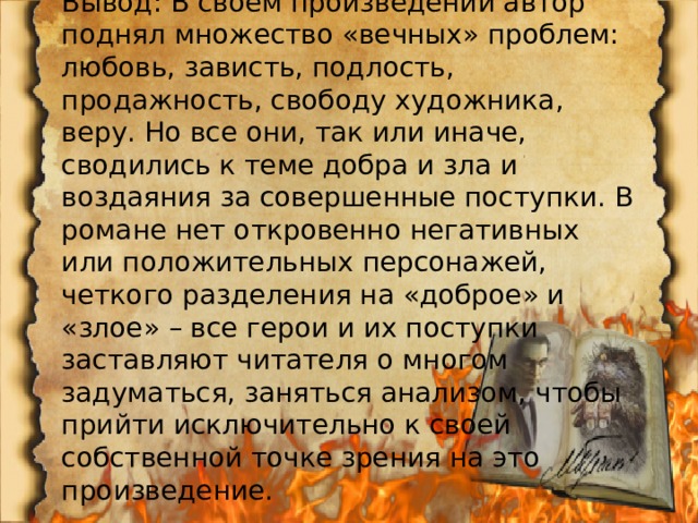 Вывод: В своем произведении автор поднял множество «вечных» проблем: любовь, зависть, подлость, продажность, свободу художника, веру. Но все они, так или иначе, сводились к теме добра и зла и воздаяния за совершенные поступки. В романе нет откровенно негативных или положительных персонажей, четкого разделения на «доброе» и «злое» – все герои и их поступки заставляют читателя о многом задуматься, заняться анализом, чтобы прийти исключительно к своей собственной точке зрения на это произведение. 