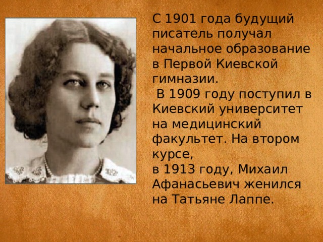 С 1901 года будущий писатель получал начальное образование в Первой Киевской гимназии.  В 1909 году поступил в Киевский университет на медицинский факультет. На втором курсе, в 1913 году, Михаил Афанасьевич женился на Татьяне Лаппе. 