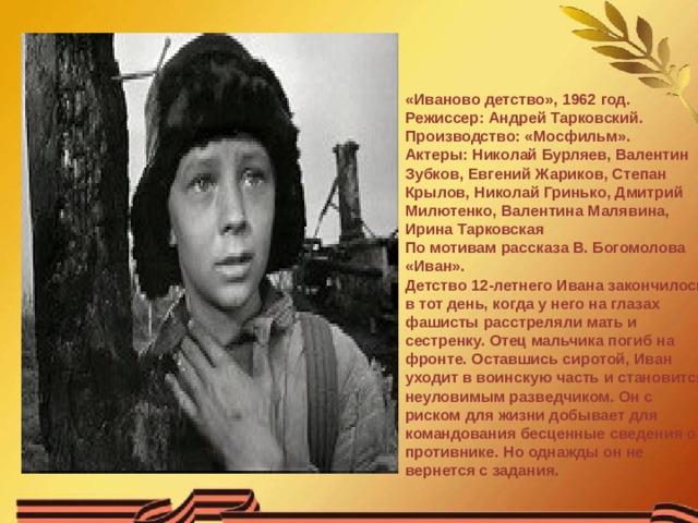    «Иваново детство», 1962 год.  Режиссер: Андрей Тарковский.  Производство: «Мосфильм».  Актеры: Николай Бурляев, Валентин Зубков, Евгений Жариков, Степан Крылов, Николай Гринько, Дмитрий Милютенко, Валентина Малявина, Ирина Тарковская  По мотивам рассказа В. Богомолова «Иван».  Детство 12-летнего Ивана закончилось в тот день, когда у него на глазах фашисты расстреляли мать и сестренку. Отец мальчика погиб на фронте. Оставшись сиротой, Иван уходит в воинскую часть и становится неуловимым разведчиком. Он с риском для жизни добывает для командования бесценные сведения о противнике. Но однажды он не вернется с задания. 