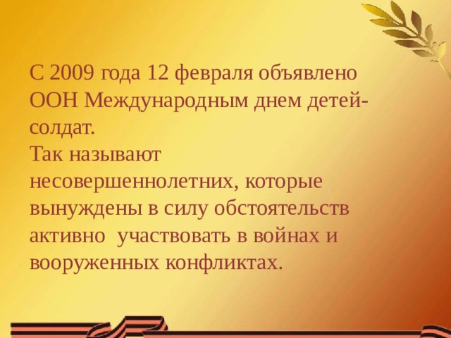 С 2009 года 12 февраля объявлено ООН Международным днем детей-солдат. Так называют несовершеннолетних, которые вынуждены в силу обстоятельств активно  участвовать в войнах и вооруженных конфликтах. 