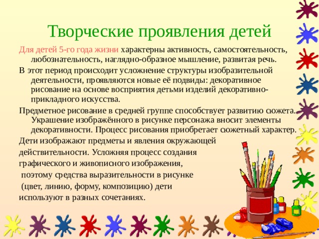 Творческие проявления детей Для детей 5-го года жизни характерны активность, самостоятельность, любознательность, наглядно-образное мышление, развитая речь. В этот период происходит усложнение структуры изобразительной деятельности, проявляются новые её подвиды: декоративное рисование на основе восприятия детьми изделий декоративно-прикладного искусства. Предметное рисование в средней группе способствует развитию сюжета. Украшение изображённого в рисунке персонажа вносит элементы декоративности. Процесс рисования приобретает сюжетный характер. Дети изображают предметы и явления окружающей действительности. Усложняя процесс создания графического и живописного изображения,  поэтому средства выразительности в рисунке  (цвет, линию, форму, композицию) дети используют в разных сочетаниях. 