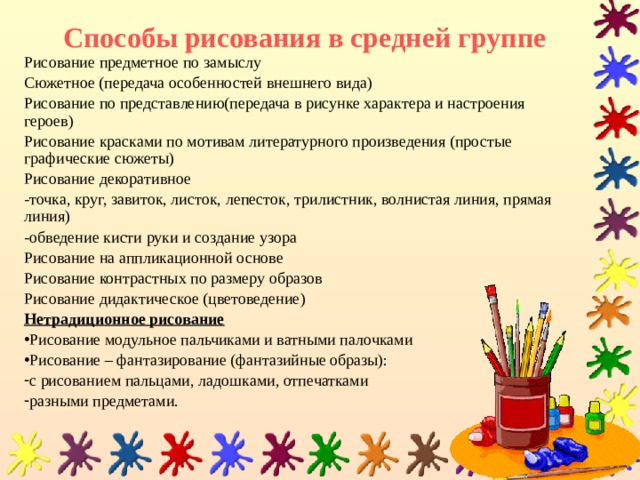 Способы рисования в средней группе Рисование предметное  по замыслу Сюжетное (передача особенностей внешнего вида) Рисование по представлению(передача в рисунке характера и настроения героев) Рисование красками по мотивам литературного произведения (простые графические сюжеты) Рисование декоративное -точка, круг, завиток, листок, лепесток, трилистник, волнистая линия, прямая линия) -обведение кисти руки и создание узора Рисование на аппликационной основе Рисование контрастных по размеру образов Рисование дидактическое (цветоведение) Нетрадиционное рисование Рисование модульное пальчиками и ватными палочками Рисование – фантазирование (фантазийные образы): с рисованием пальцами, ладошками, отпечатками разными предметами.  